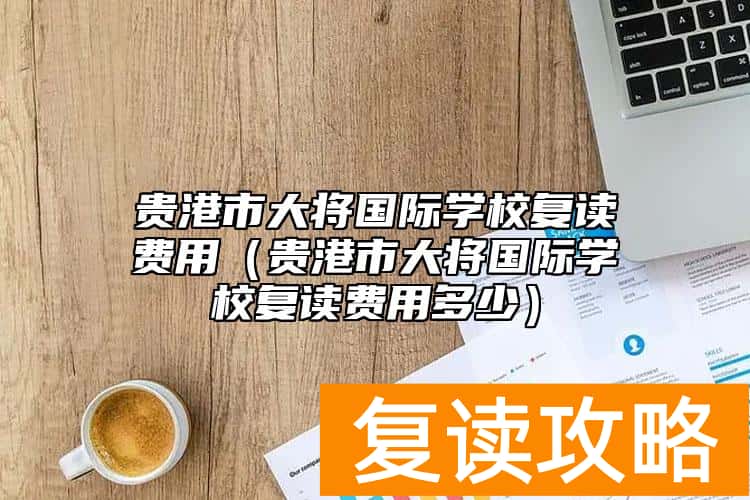 贵港市大将国际学校复读费用（贵港市大将国际学校复读费用多少）