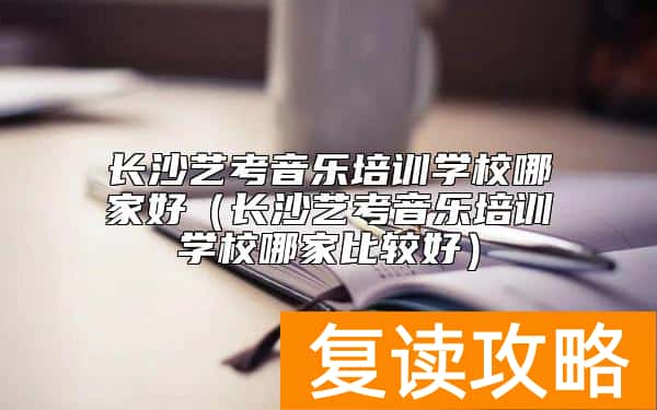长沙艺考音乐培训学校哪家好（长沙艺考音乐培训学校哪家比较好）
